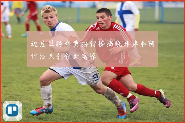 边后卫转会费排行榜揭晓库库和阿什拉夫引领新高峰