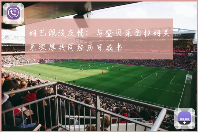 姆巴佩谈友情：与登贝莱图拉姆关系深厚共同经历可成书