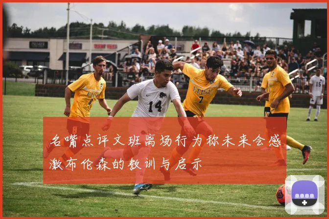 名嘴点评文班离场行为称未来会感激布伦森的教训与启示