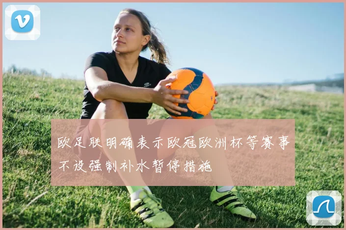 欧足联明确表示欧冠欧洲杯等赛事不设强制补水暂停措施