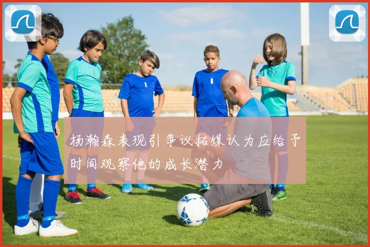 杨瀚森表现引争议拓媒认为应给予时间观察他的成长潜力