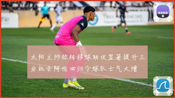 太阳主帅称转移球助攻显著提升三分机会阿伦回归令球队士气大增