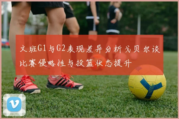 文班G1与G2表现差异分析戈贝尔谈比赛侵略性与投篮状态提升