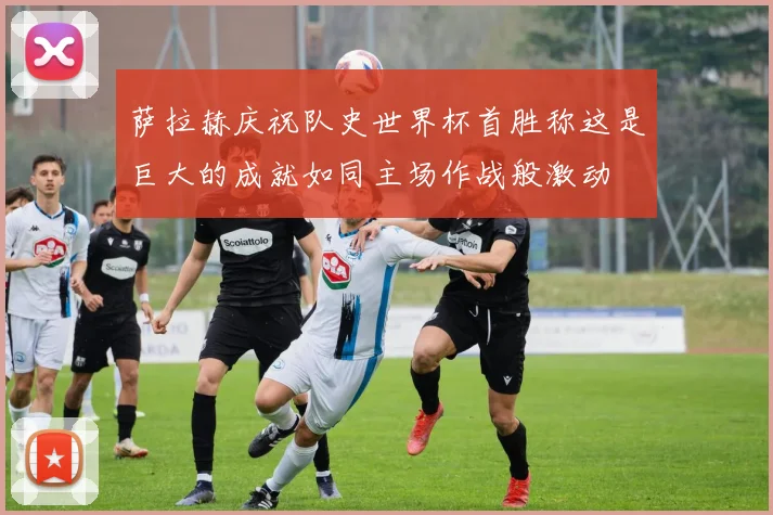 萨拉赫庆祝队史世界杯首胜称这是巨大的成就如同主场作战般激动