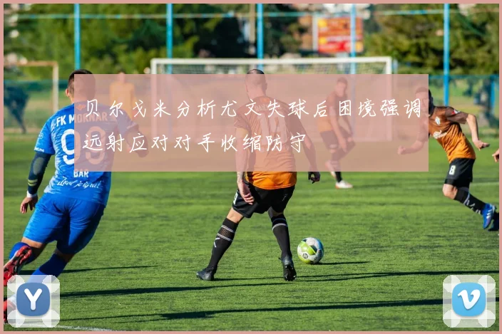 贝尔戈米分析尤文失球后困境强调远射应对对手收缩防守
