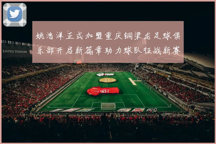 姚浩洋正式加盟重庆铜梁龙足球俱乐部开启新篇章助力球队征战新赛季