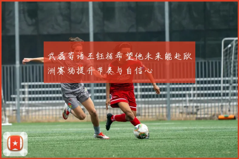 武磊寄语王钰栋希望他未来能赴欧洲赛场提升节奏与自信心