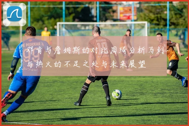 邓肯与詹姆斯的对比周琦分析马刺与热火的不足之处与未来展望