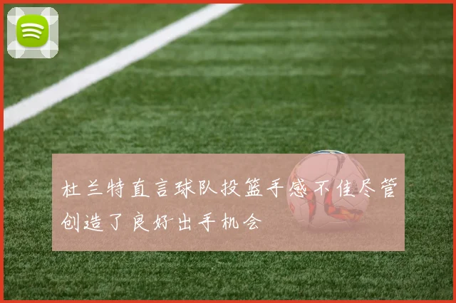 杜兰特直言球队投篮手感不佳尽管创造了良好出手机会