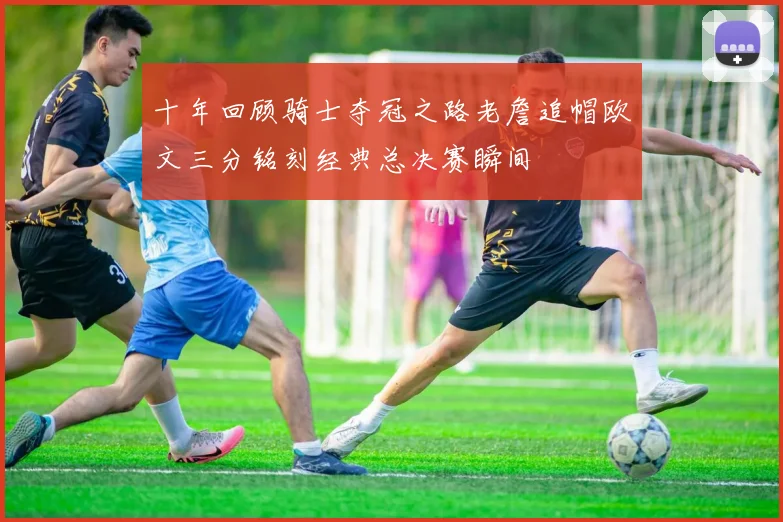 十年回顾骑士夺冠之路老詹追帽欧文三分铭刻经典总决赛瞬间