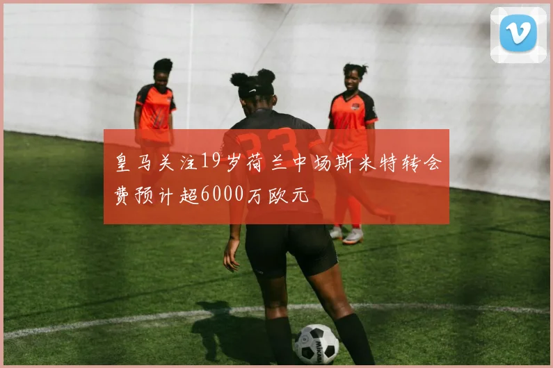 皇马关注19岁荷兰中场斯米特转会费预计超6000万欧元