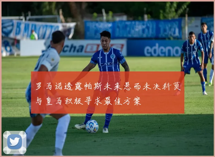 罗马诺透露帕斯未来悬而未决科莫与皇马积极寻求最佳方案