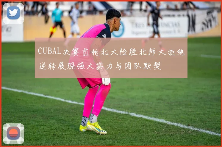 CUBAL决赛首轮北大险胜北师大拒绝逆转展现强大实力与团队默契