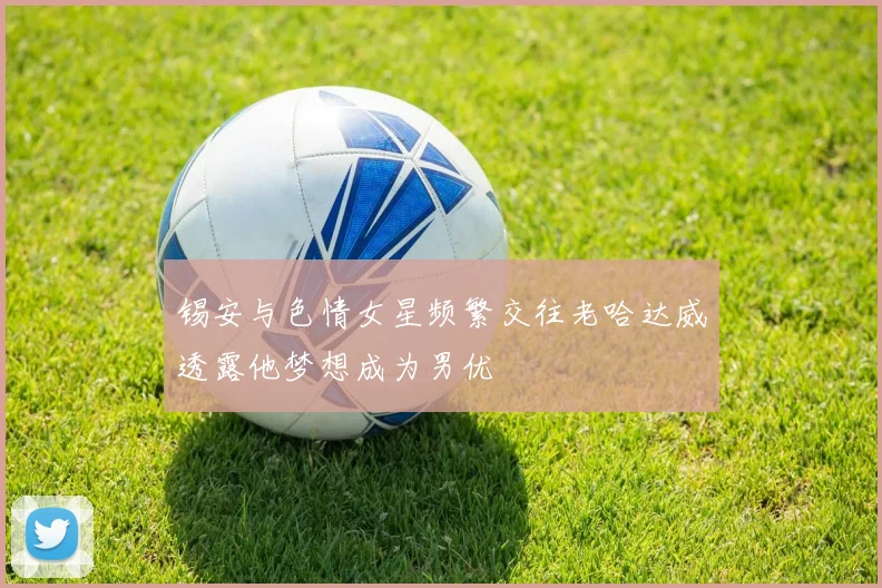锡安与色情女星频繁交往老哈达威透露他梦想成为男优