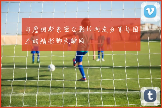 与詹姆斯亲密合影IG网友分享与国王的精彩聊天瞬间
