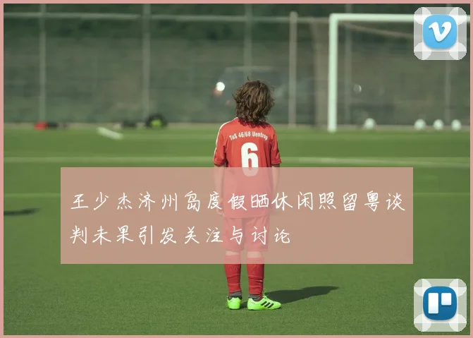 王少杰济州岛度假晒休闲照留粤谈判未果引发关注与讨论