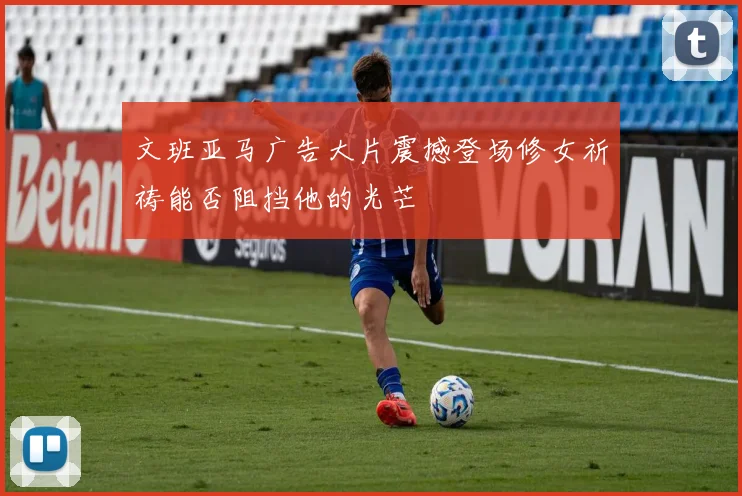 文班亚马广告大片震撼登场修女祈祷能否阻挡他的光芒