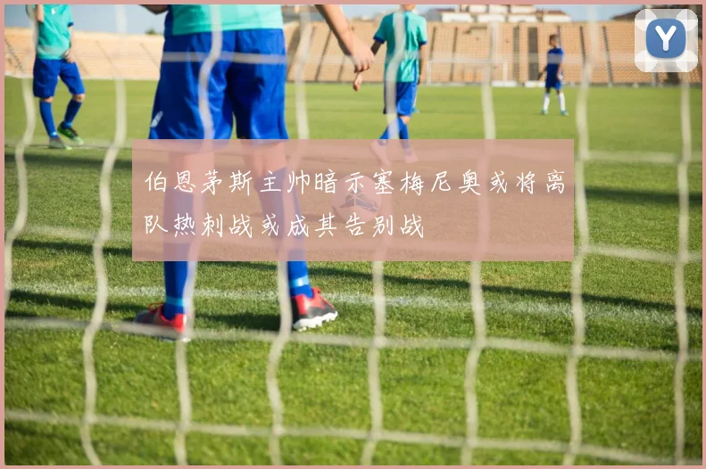 伯恩茅斯主帅暗示塞梅尼奥或将离队热刺战或成其告别战