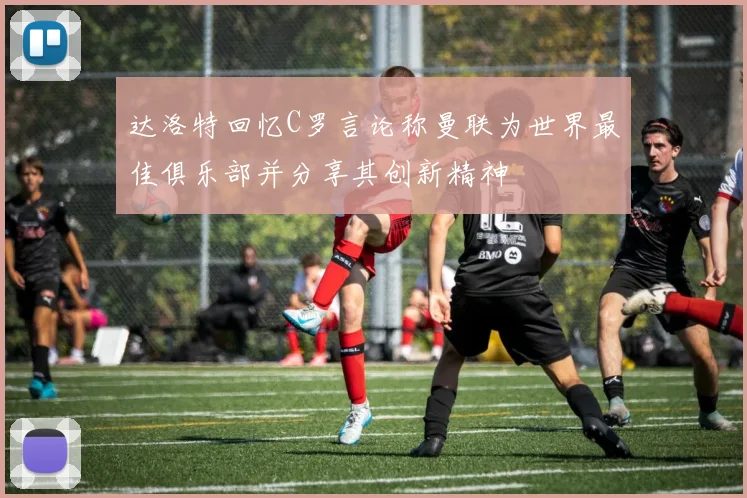 达洛特回忆C罗言论称曼联为世界最佳俱乐部并分享其创新精神