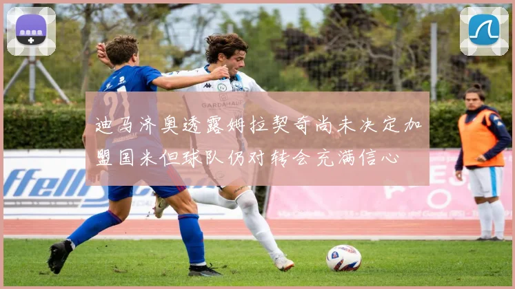 迪马济奥透露姆拉契奇尚未决定加盟国米但球队仍对转会充满信心
