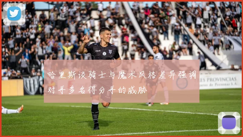 哈里斯谈骑士与魔术风格差异强调对手多名得分手的威胁