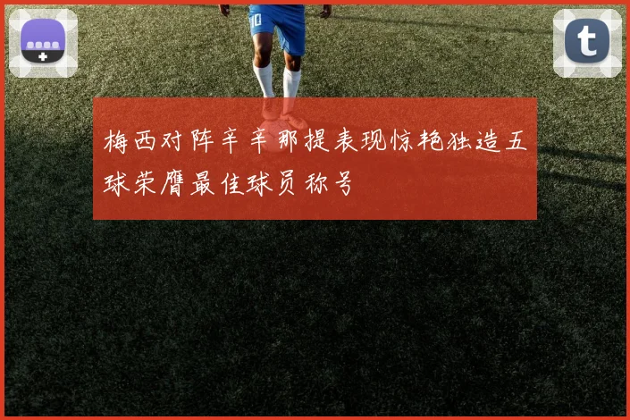 梅西对阵辛辛那提表现惊艳独造五球荣膺最佳球员称号